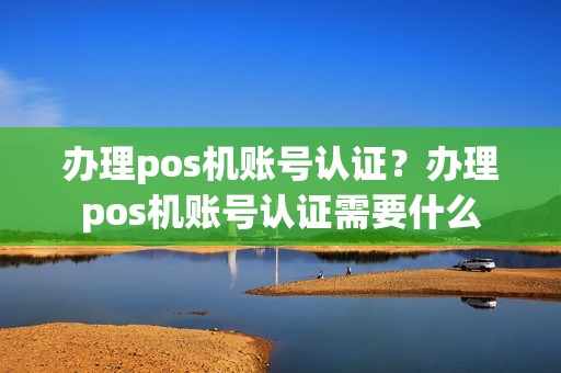 办理pos机账号认证？办理pos机账号认证需要什么