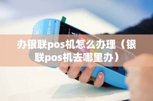 办银联pos机怎么办理（银联pos机去哪里办）