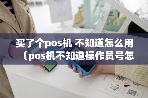 详细阅读:买了个pos机 不知道怎么用(pos机不知道操作员号怎么办) 买了个pos机 不知道怎么用(pos机不知道操作员号怎么办)