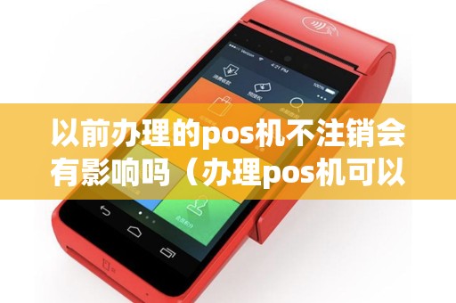 以前办理的pos机不注销会有影响吗（办理pos机可以注销吗）