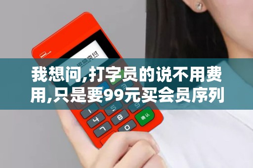我想问,打字员的说不用费用,只是要99元买会员序列号说激...