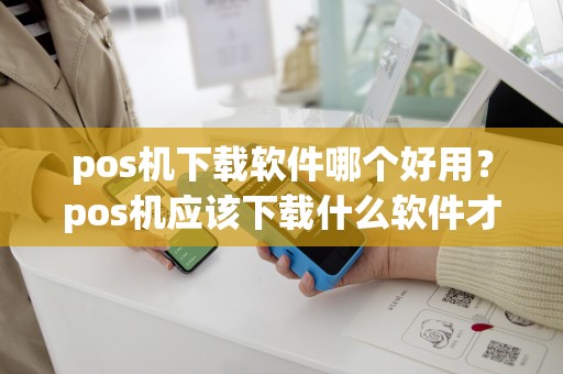pos机下载软件哪个好用？pos机应该下载什么软件才可以用