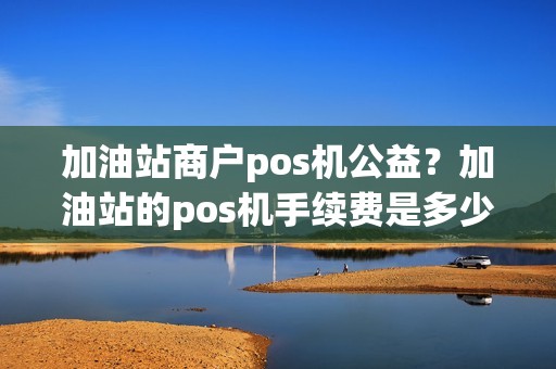 加油站商户pos机公益？加油站的pos机手续费是多少