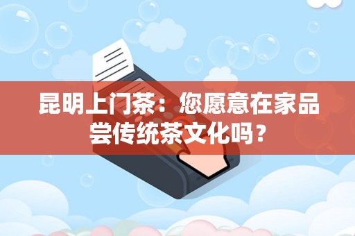 昆明上门茶：您愿意在家品尝传统茶文化吗？