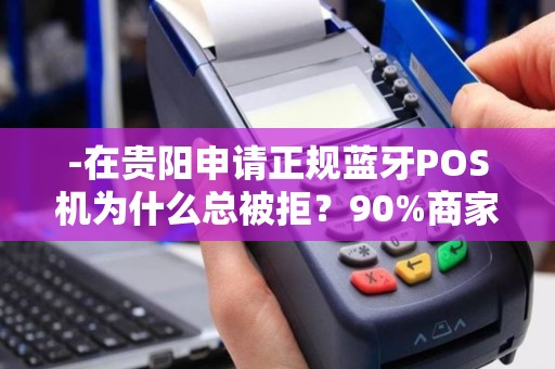 -在贵阳申请正规蓝牙POS机为什么总被拒？90%商家不知道的5个隐形门槛