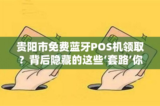 贵阳市免费蓝牙POS机领取？背后隐藏的这些‘套路’你一定要知道！