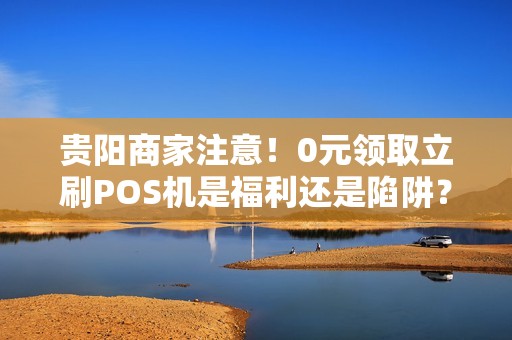 贵阳商家注意！0元领取立刷POS机是福利还是陷阱？揭秘背后真相
