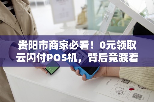 贵阳市商家必看！0元领取云闪付POS机，背后竟藏着这些‘猫腻’