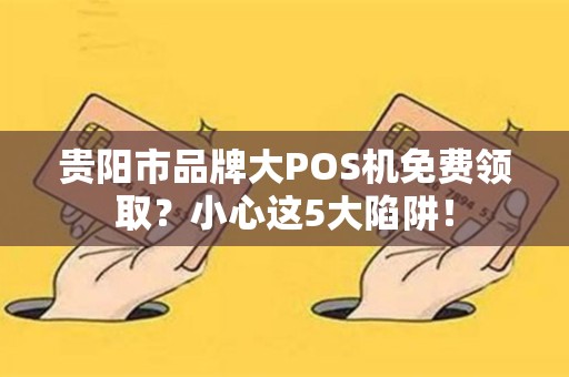 贵阳市品牌大POS机免费领取？小心这5大陷阱！