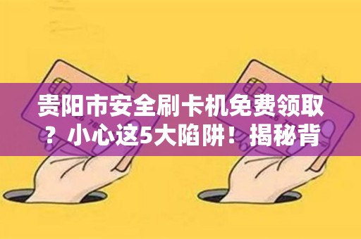 贵阳市安全刷卡机免费领取？小心这5大陷阱！揭秘背后不为人知的套路