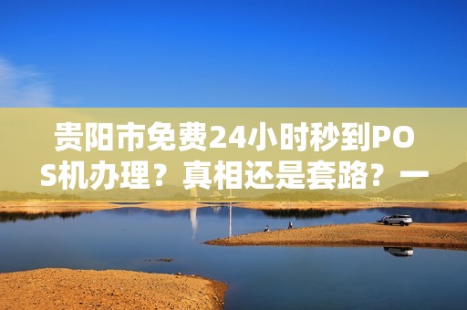贵阳市免费24小时秒到POS机办理？真相还是套路？一文揭秘背后玄机！