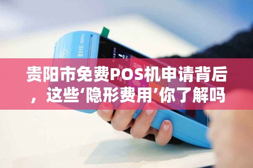贵阳市免费POS机申请背后，这些‘隐形费用’你了解吗？