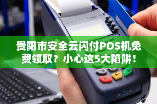 贵阳市安全云闪付POS机免费领取？小心这5大陷阱！