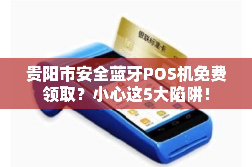 贵阳市安全蓝牙POS机免费领取？小心这5大陷阱！