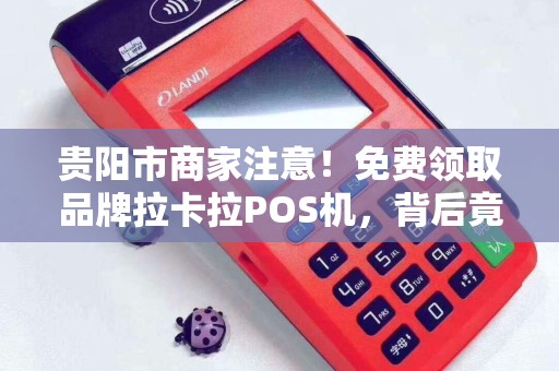 贵阳市商家注意！免费领取品牌拉卡拉POS机，背后竟隐藏这些‘套路’
