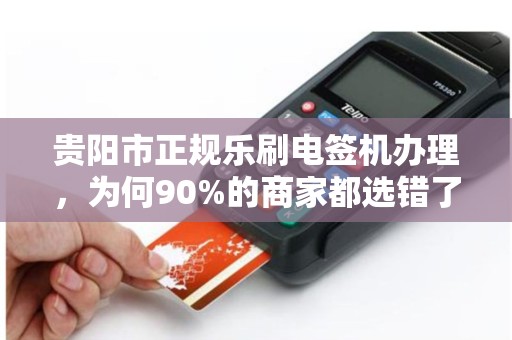 贵阳市正规乐刷电签机办理，为何90%的商家都选错了渠道？揭秘避坑指南与正确办理流程