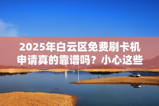 2025年白云区免费刷卡机申请真的靠谱吗？小心这些免费陷阱！