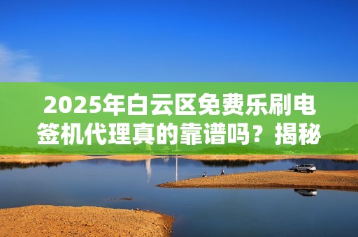 2025年白云区免费乐刷电签机代理真的靠谱吗？揭秘背后的真相！