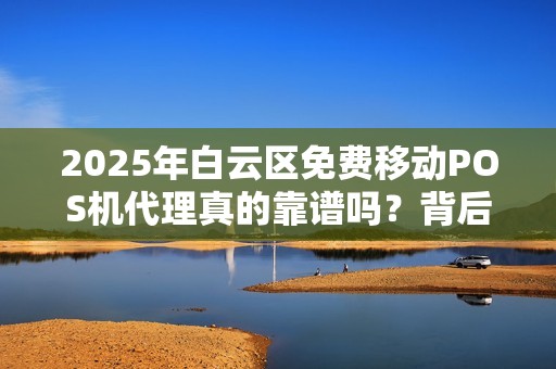 2025年白云区免费移动POS机代理真的靠谱吗？背后隐藏的5大陷阱！