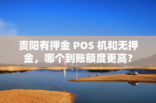 贵阳有押金 POS 机和无押金，哪个到账额度更高？