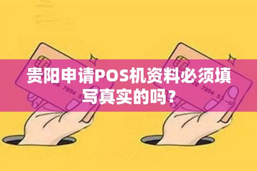 贵阳申请POS机资料必须填写真实的吗？