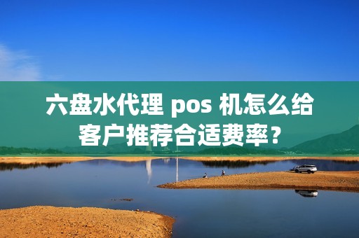 六盘水代理 pos 机怎么给客户推荐合适费率？