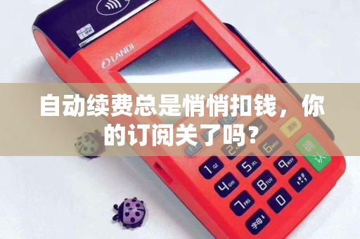 自动续费总是悄悄扣钱，你的订阅关了吗？