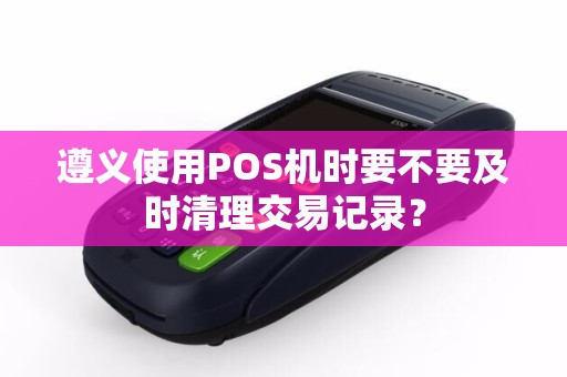 遵义使用POS机时要不要及时清理交易记录？