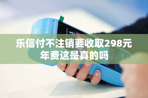 乐信付不注销要收取298元年费这是真的吗