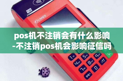 pos机不注销会有什么影响-不注销pos机会影响征信吗
